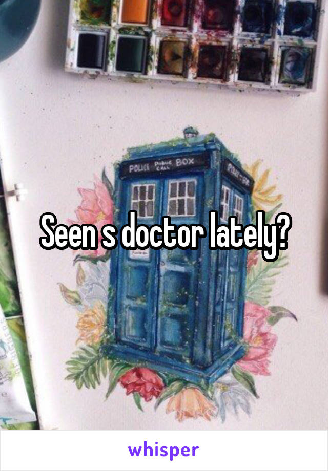Seen s doctor lately?