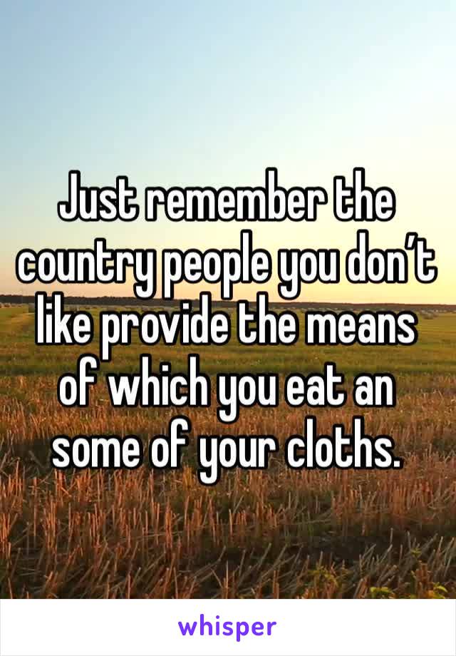 Just remember the country people you don’t like provide the means of which you eat an some of your cloths. 