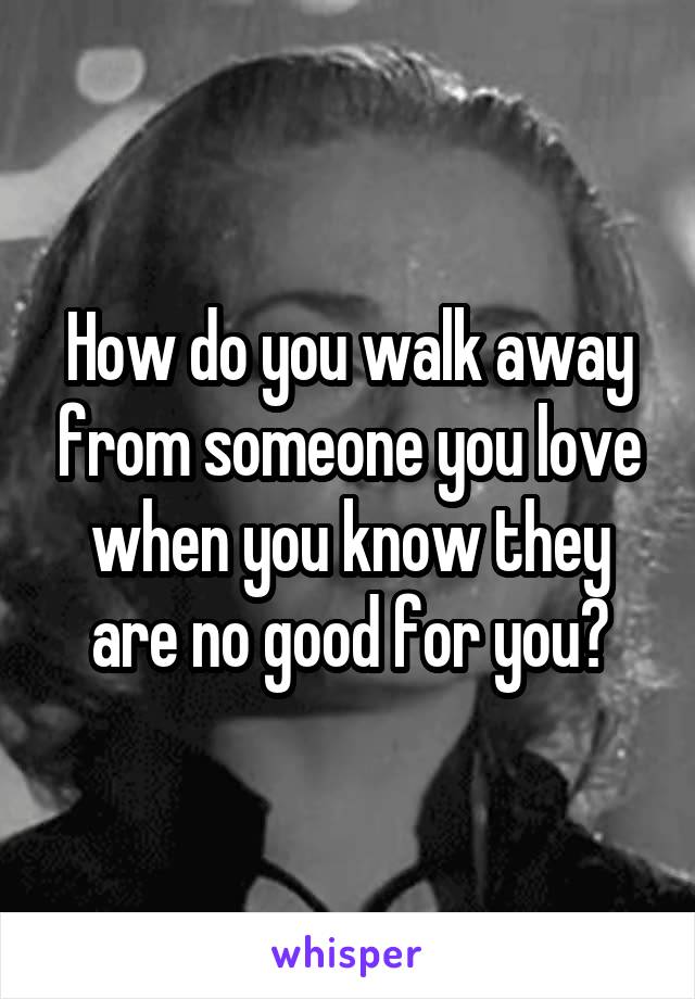 How do you walk away from someone you love when you know they are no good for you?