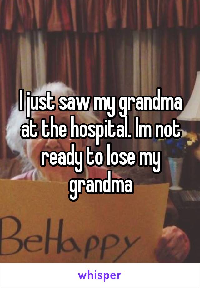 I just saw my grandma at the hospital. Im not ready to lose my grandma