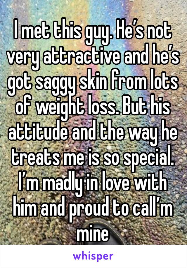 I met this guy. He’s not very attractive and he’s got saggy skin from lots of weight loss. But his attitude and the way he treats me is so special. I’m madly in love with him and proud to call’m mine