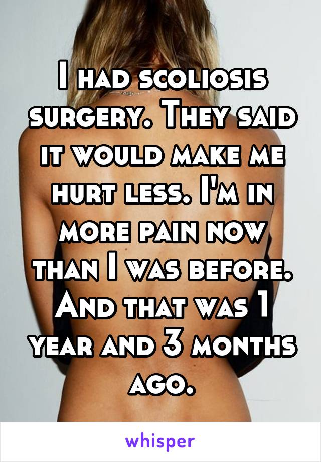 I had scoliosis surgery. They said it would make me hurt less. I'm in more pain now than I was before. And that was 1 year and 3 months ago.