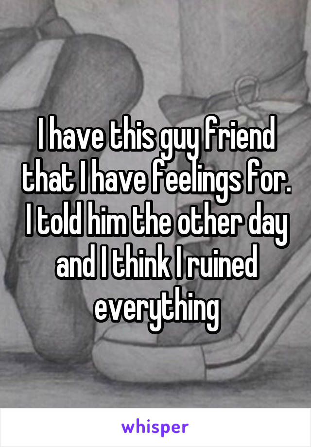 I have this guy friend that I have feelings for. I told him the other day and I think I ruined everything