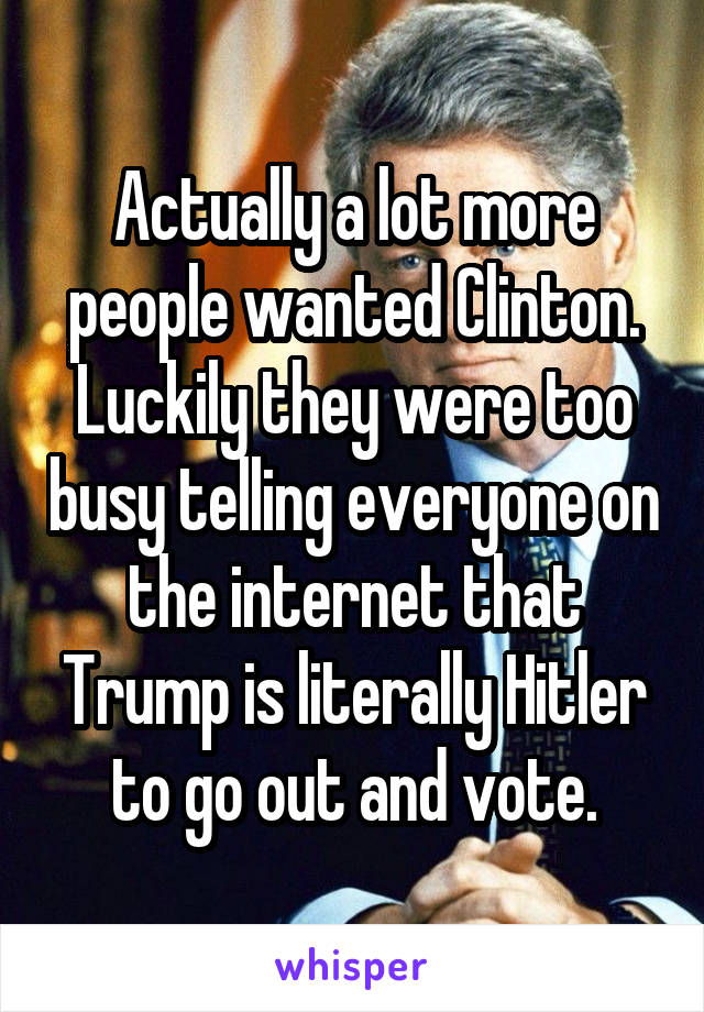 Actually a lot more people wanted Clinton. Luckily they were too busy telling everyone on the internet that Trump is literally Hitler to go out and vote.