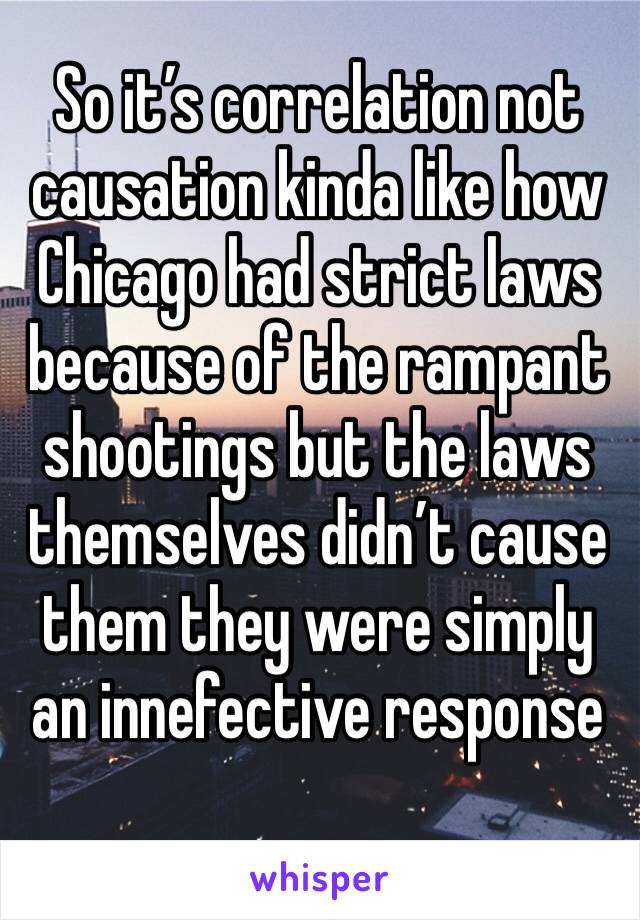 So it’s correlation not causation kinda like how Chicago had strict laws because of the rampant shootings but the laws themselves didn’t cause them they were simply an innefective response 