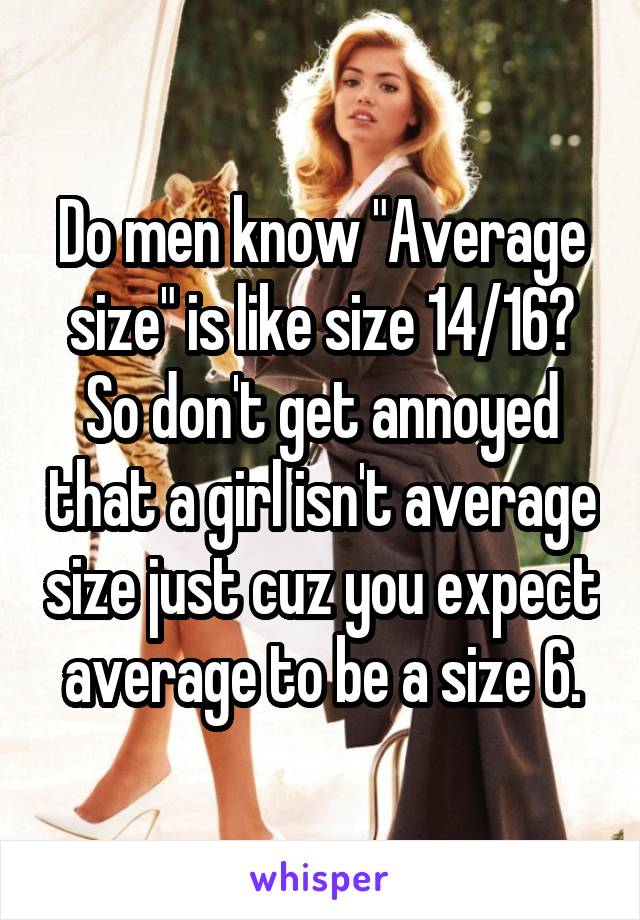 Do men know "Average size" is like size 14/16?
So don't get annoyed that a girl isn't average size just cuz you expect average to be a size 6.