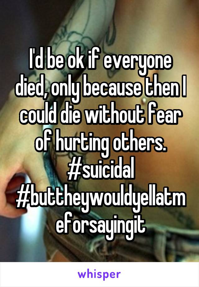 I'd be ok if everyone died, only because then I could die without fear of hurting others.
#suicidal
#buttheywouldyellatmeforsayingit