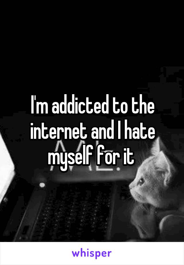 I'm addicted to the internet and I hate myself for it 