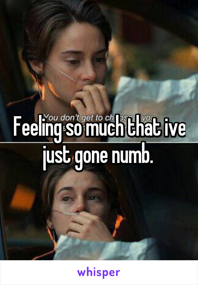 Feeling so much that ive just gone numb. 