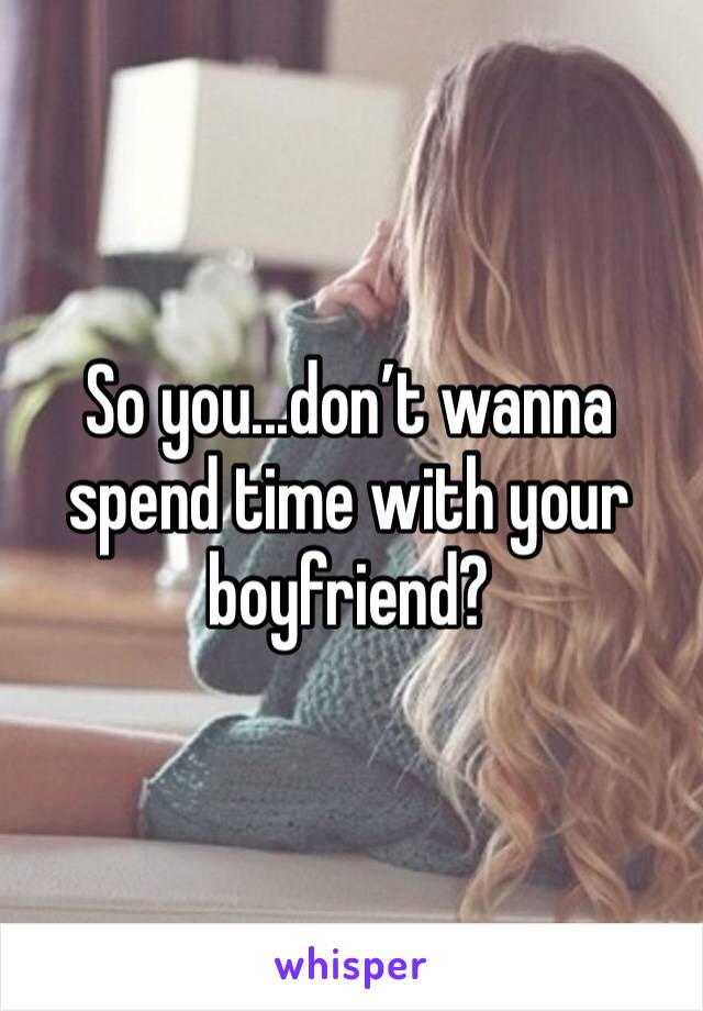 So you...don’t wanna spend time with your boyfriend?