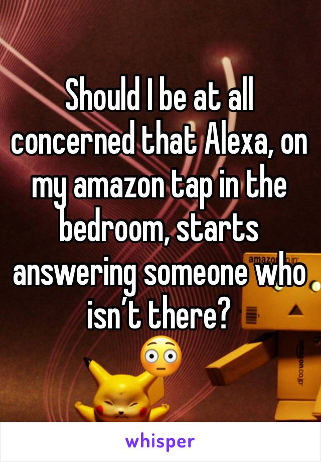 Should I be at all concerned that Alexa, on my amazon tap in the bedroom, starts answering someone who isn’t there?
😳