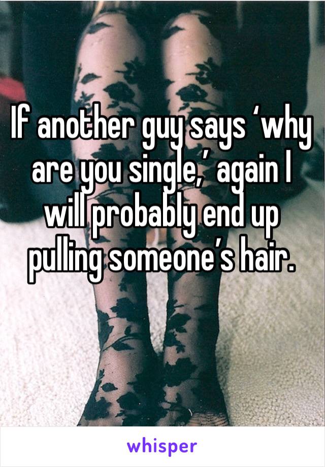 If another guy says ‘why are you single,’ again I will probably end up pulling someone’s hair.