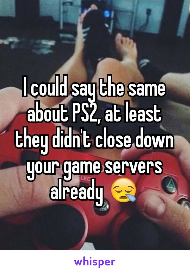 I could say the same about PS2, at least they didn't close down your game servers already 😪