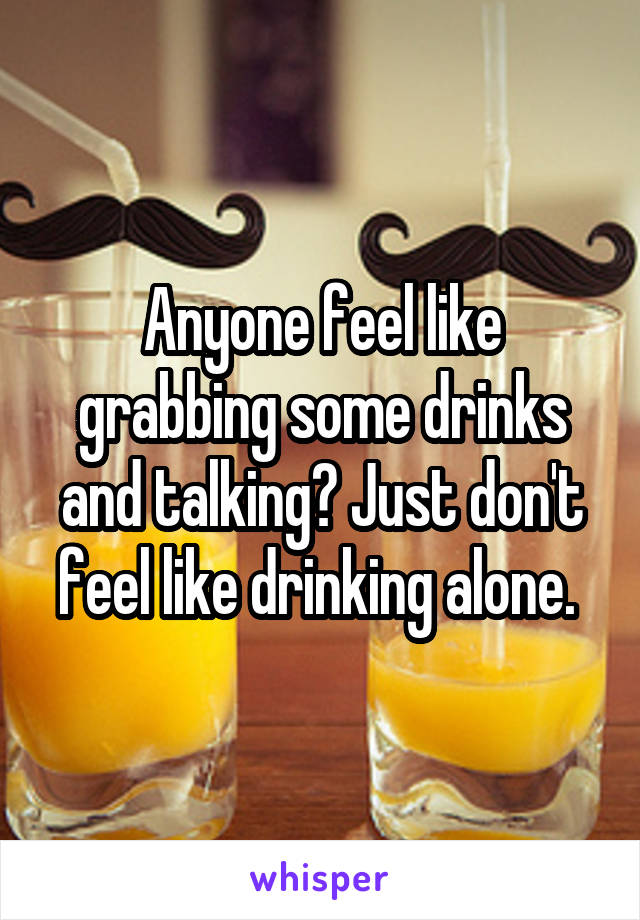 Anyone feel like grabbing some drinks and talking? Just don't feel like drinking alone. 