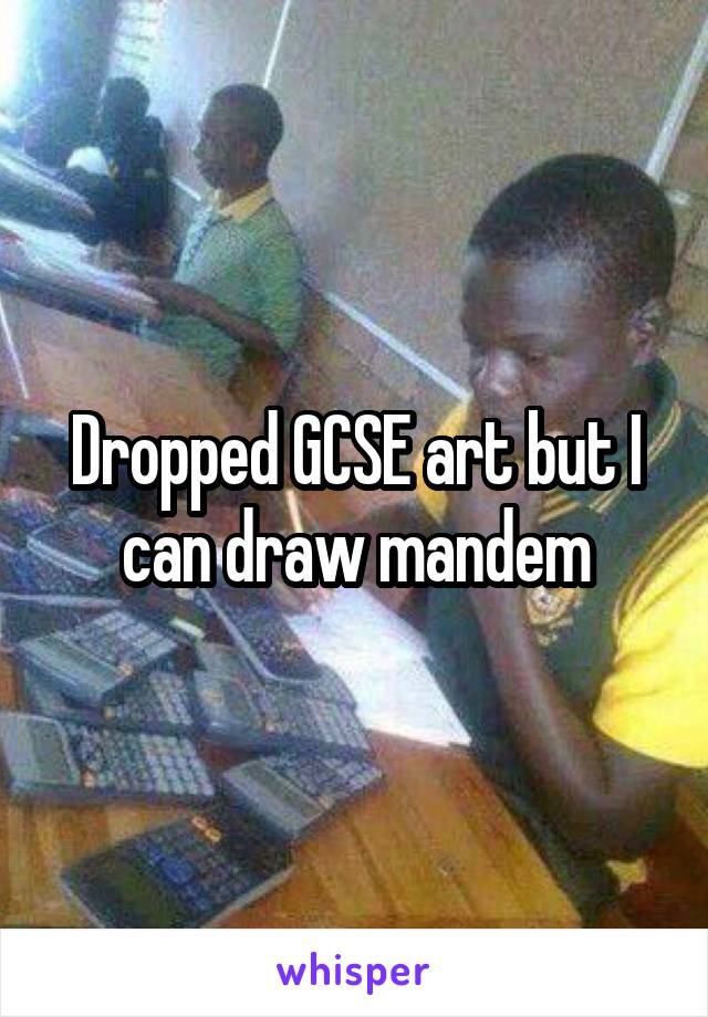 Dropped GCSE art but I can draw mandem
