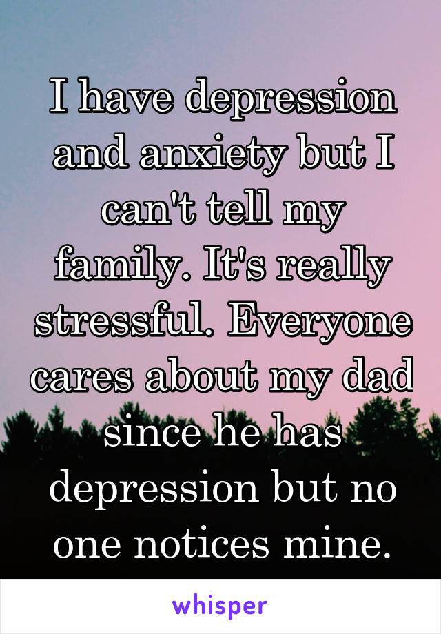 I have depression and anxiety but I can't tell my family. It's really stressful. Everyone cares about my dad since he has depression but no one notices mine.