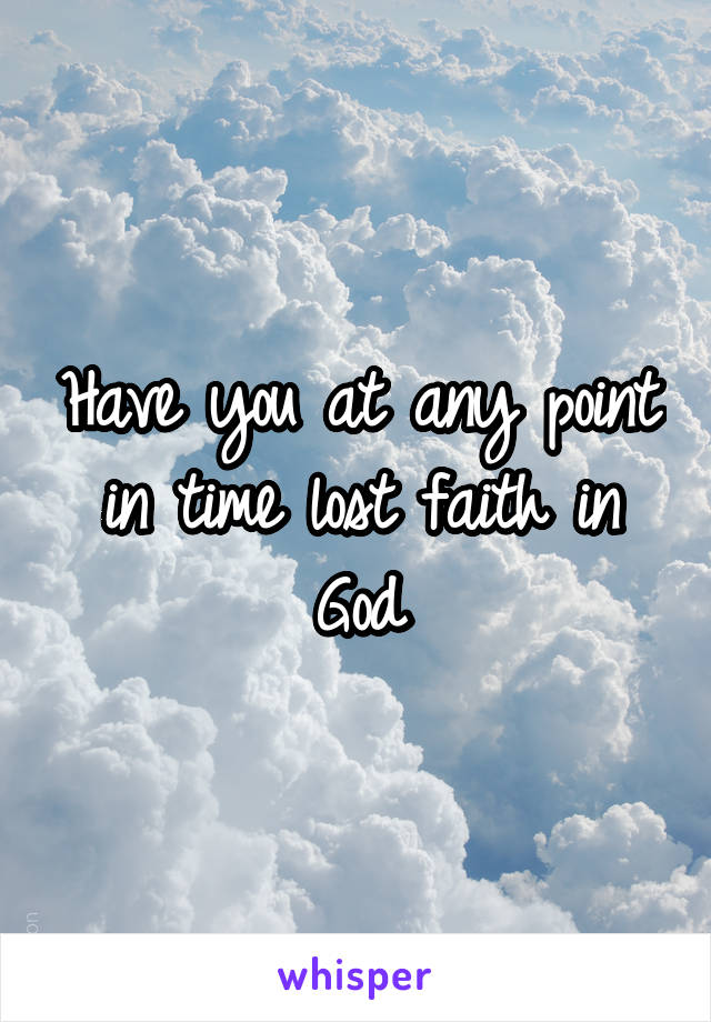 Have you at any point in time lost faith in God