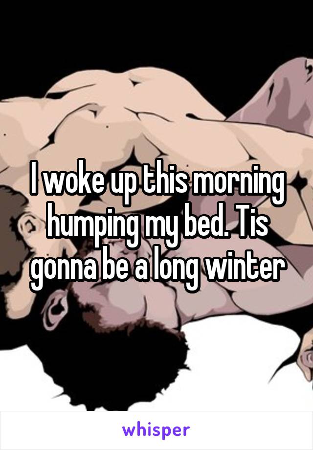 I woke up this morning humping my bed. Tis gonna be a long winter