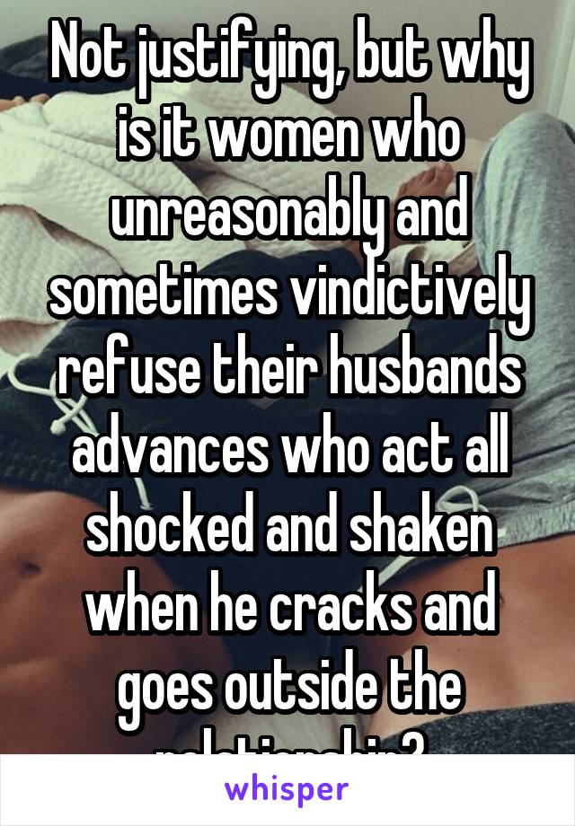 Not justifying, but why is it women who unreasonably and sometimes vindictively refuse their husbands advances who act all shocked and shaken when he cracks and goes outside the relationship?