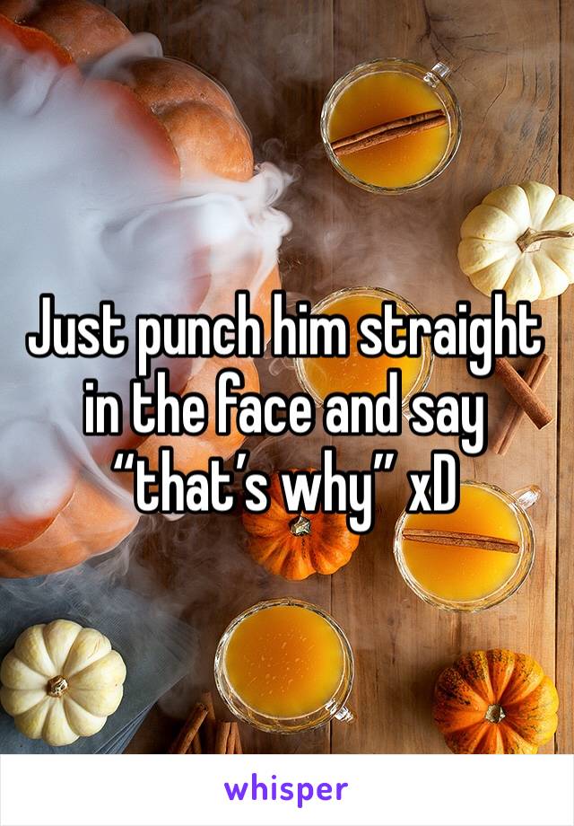 Just punch him straight in the face and say “that’s why” xD 