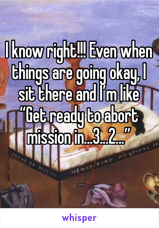 I know right!!! Even when things are going okay, I sit there and I’m like “Get ready to abort mission in...3...2...”