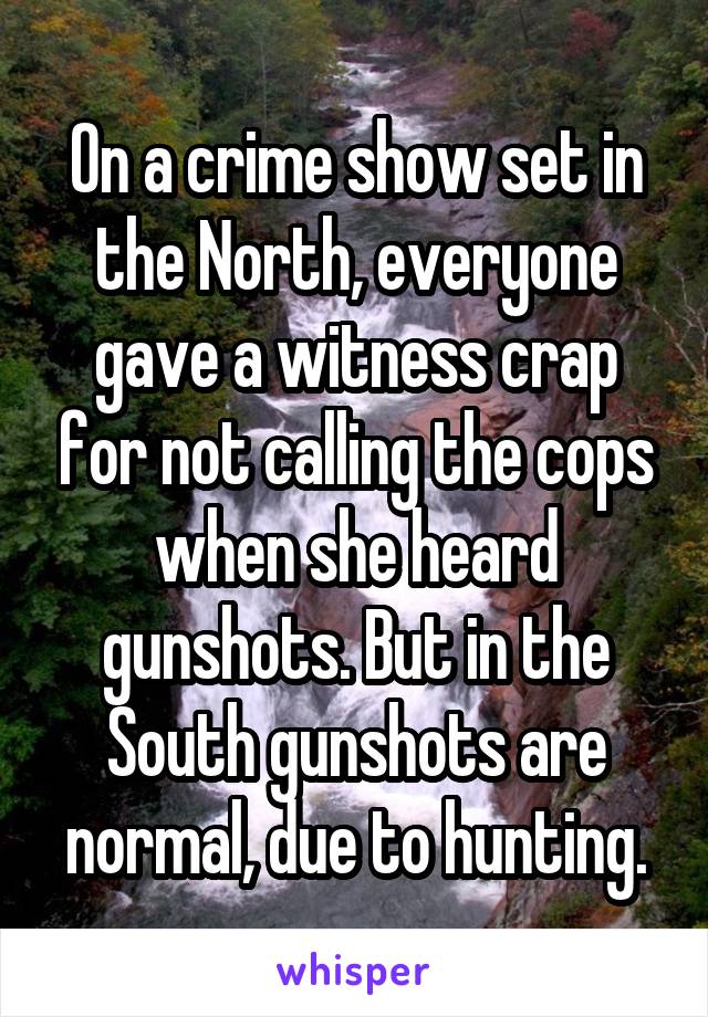 On a crime show set in the North, everyone gave a witness crap for not calling the cops when she heard gunshots. But in the South gunshots are normal, due to hunting.
