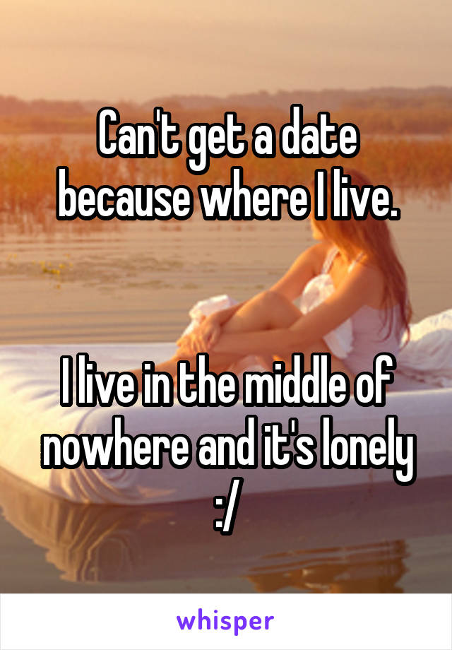 Can't get a date because where I live.


I live in the middle of nowhere and it's lonely :/