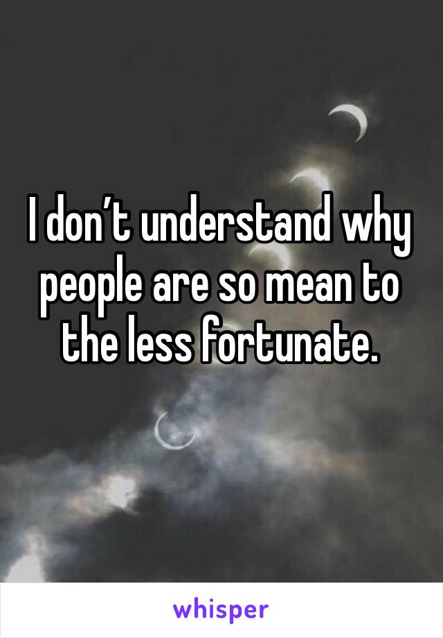 I don’t understand why people are so mean to the less fortunate. 