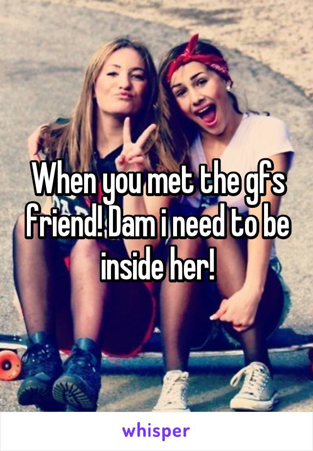 When you met the gfs friend! Dam i need to be inside her!