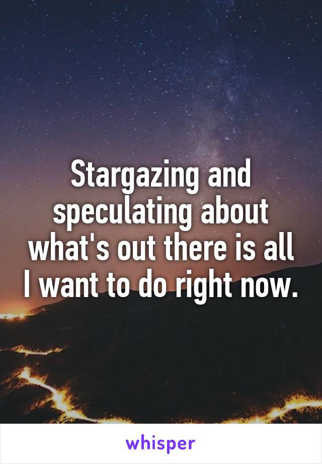 Stargazing and speculating about what's out there is all I want to do right now.