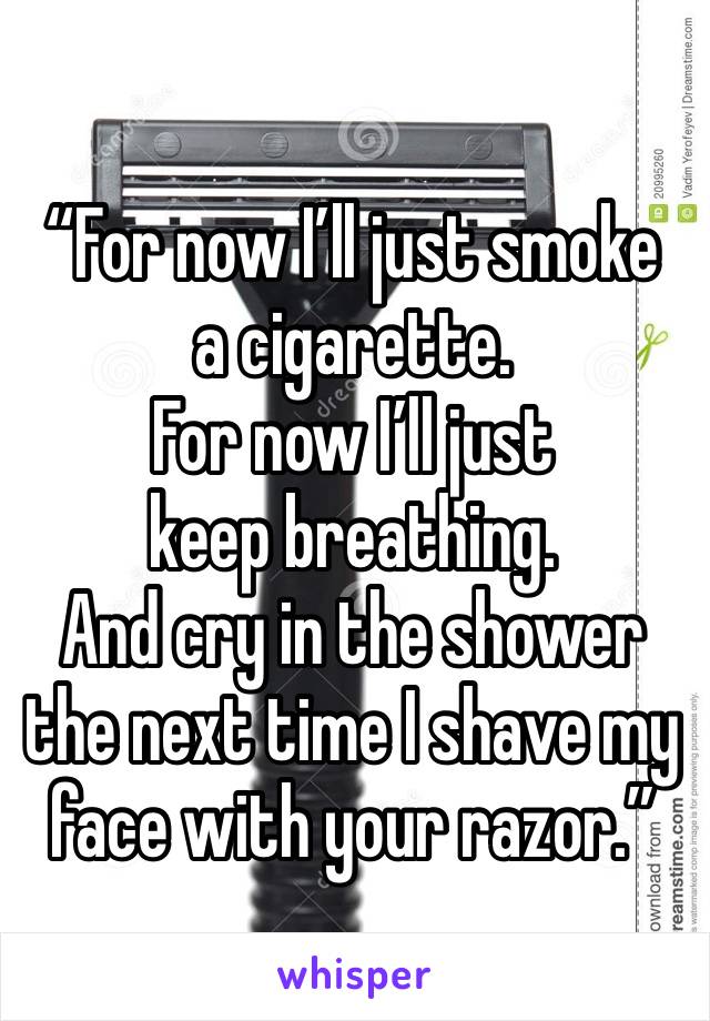 “For now I’ll just smoke a cigarette.
For now I’ll just keep breathing.
And cry in the shower the next time I shave my face with your razor.”