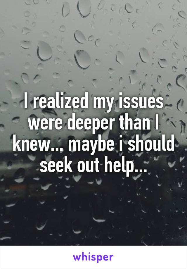 I realized my issues were deeper than I knew... maybe i should seek out help...