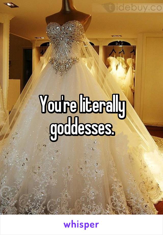 You're literally goddesses.