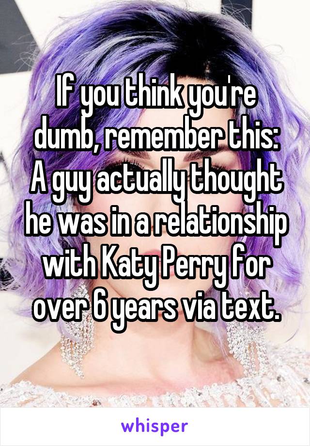 If you think you're dumb, remember this:
A guy actually thought he was in a relationship with Katy Perry for over 6 years via text.
