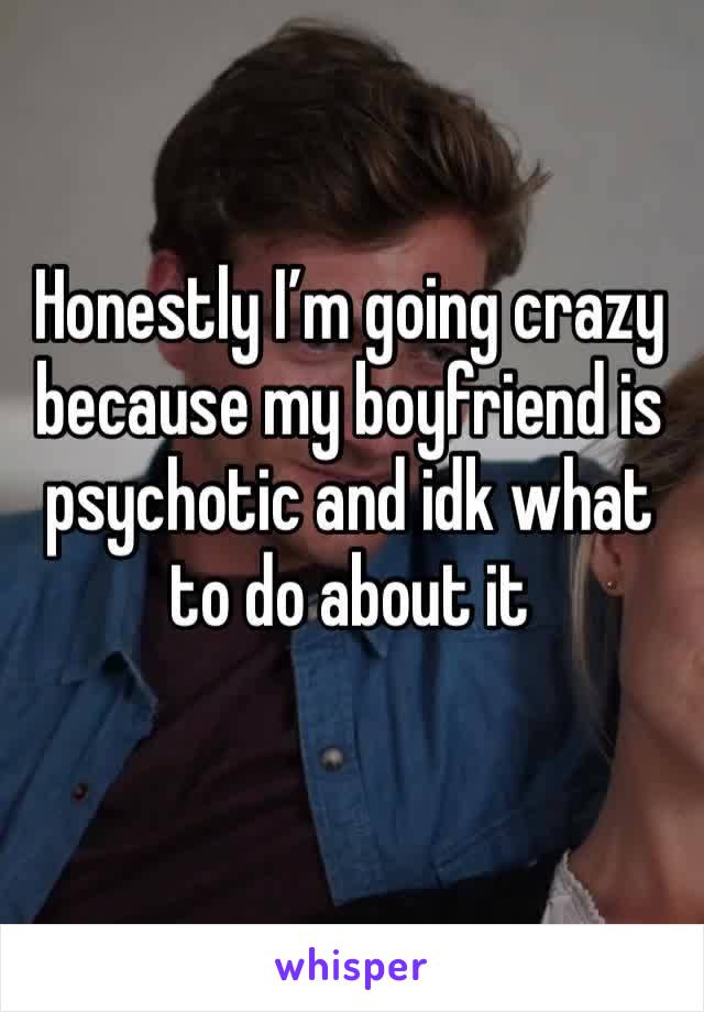 Honestly I’m going crazy because my boyfriend is psychotic and idk what to do about it 
