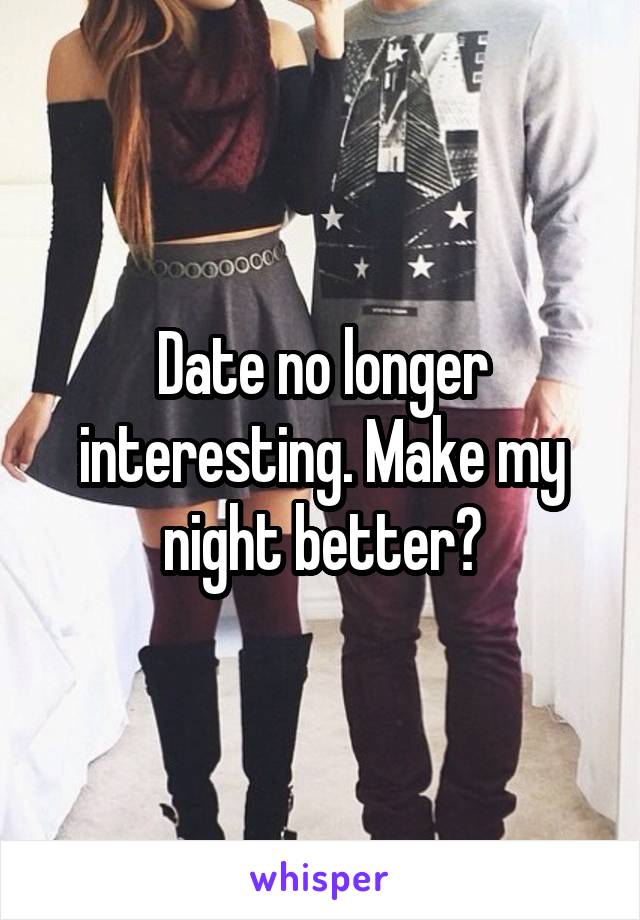 Date no longer interesting. Make my night better?