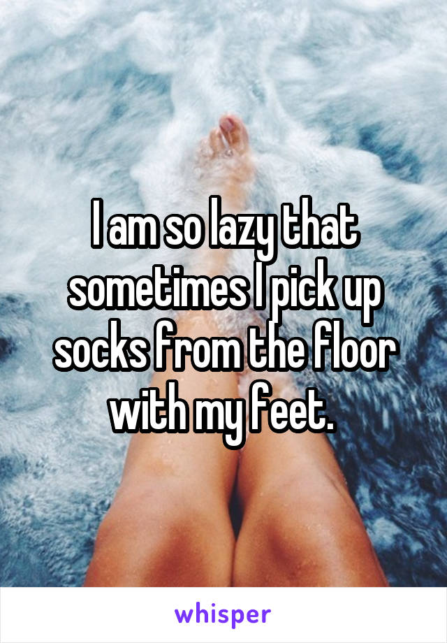 I am so lazy that sometimes I pick up socks from the floor with my feet. 
