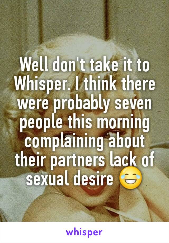 Well don't take it to Whisper. I think there were probably seven people this morning complaining about their partners lack of sexual desire 😂