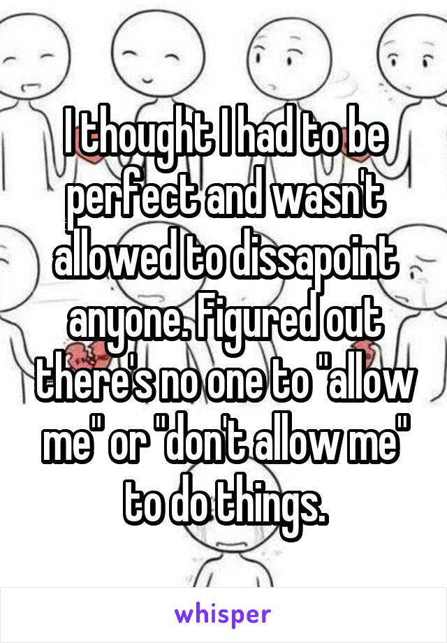 I thought I had to be perfect and wasn't allowed to dissapoint anyone. Figured out there's no one to "allow me" or "don't allow me" to do things.