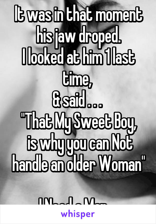 It was in that moment his jaw droped.
I looked at him 1 last time, 
& said . . . 
"That My Sweet Boy,
 is why you can Not handle an older Woman"

I Need a Man .. 