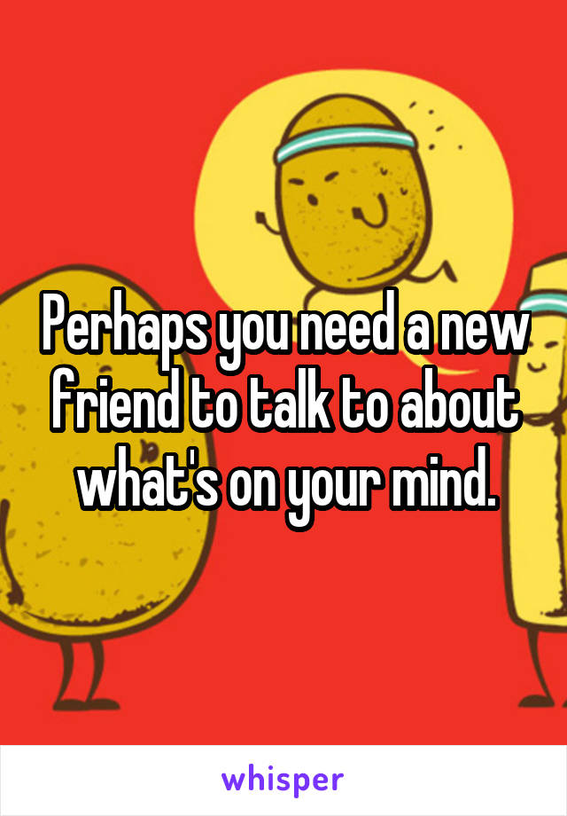 Perhaps you need a new friend to talk to about what's on your mind.