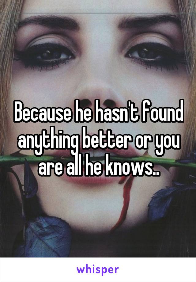 Because he hasn't found anything better or you are all he knows..