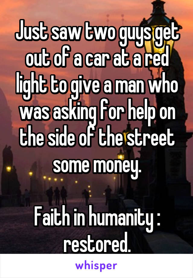 Just saw two guys get out of a car at a red light to give a man who was asking for help on the side of the street some money.

Faith in humanity : restored.
