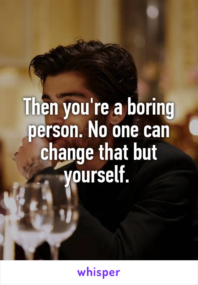 Then you're a boring person. No one can change that but yourself. 