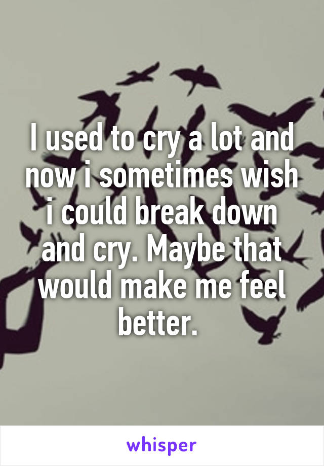 I used to cry a lot and now i sometimes wish i could break down and cry. Maybe that would make me feel better. 