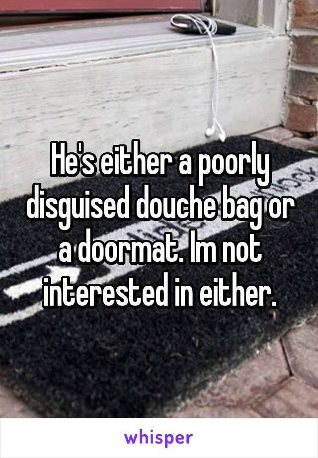 He's either a poorly disguised douche bag or a doormat. Im not interested in either.