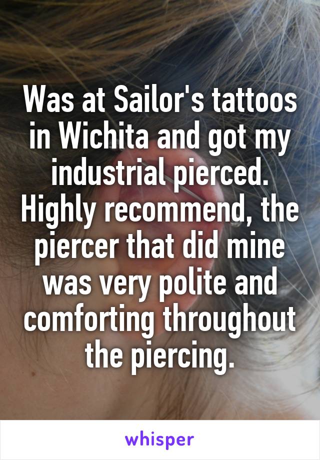 Was at Sailor's tattoos in Wichita and got my industrial pierced. Highly recommend, the piercer that did mine was very polite and comforting throughout the piercing.