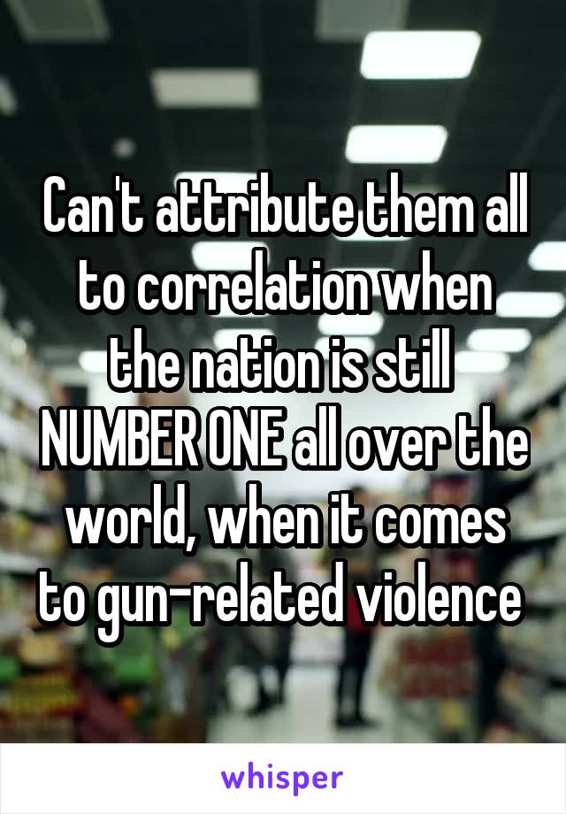 Can't attribute them all to correlation when the nation is still  NUMBER ONE all over the world, when it comes to gun-related violence 