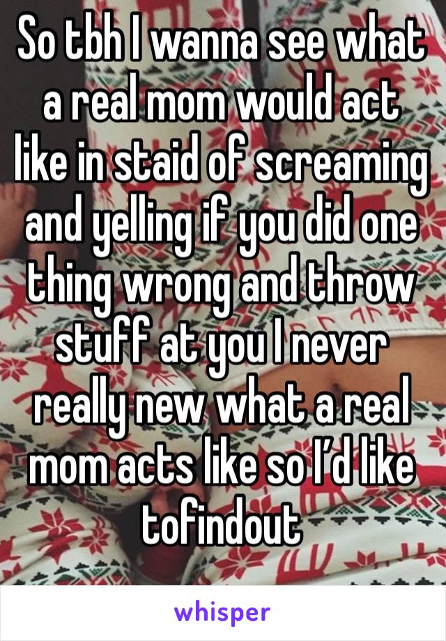 So tbh I wanna see what a real mom would act like in staid of screaming and yelling if you did one thing wrong and throw stuff at you I never really new what a real mom acts like so I’d like tofindout