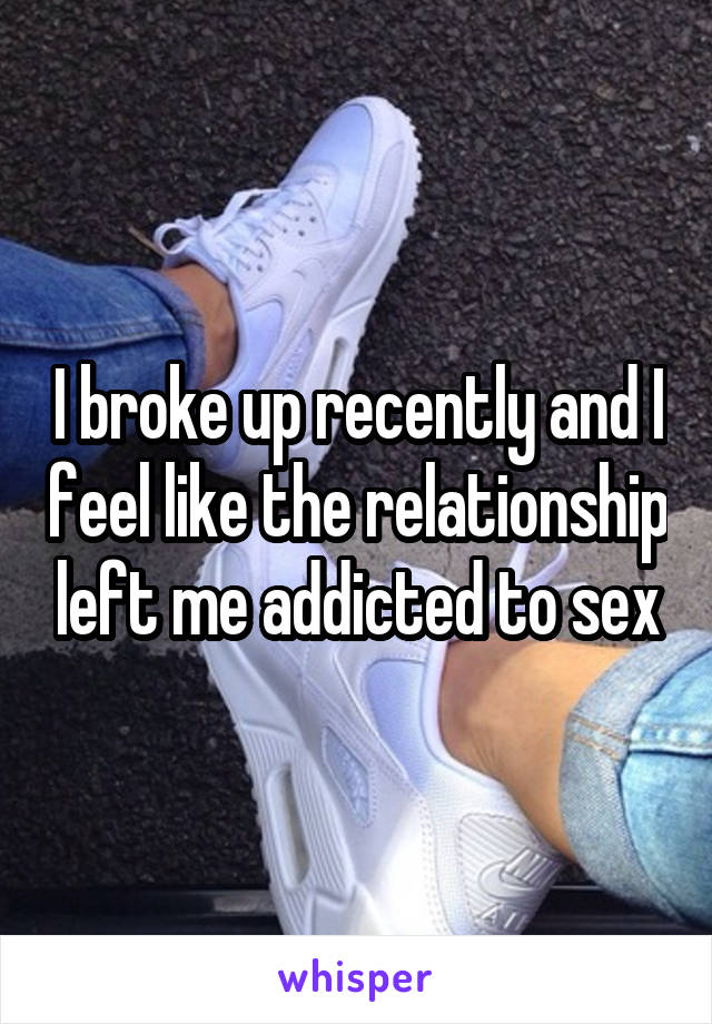 I broke up recently and I feel like the relationship left me addicted to sex